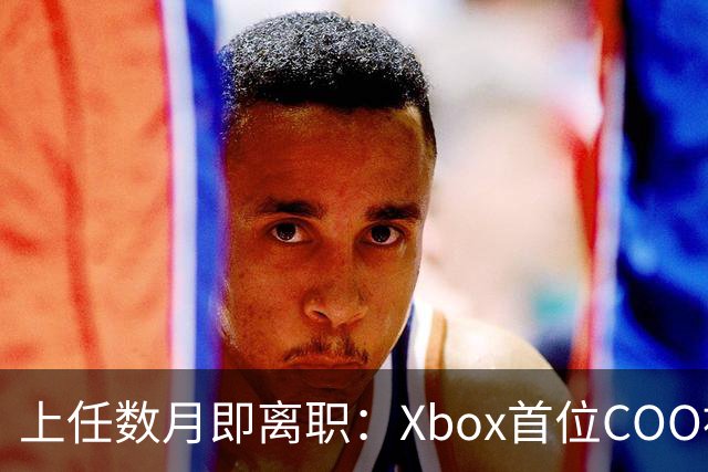 上任数月即离职：Xbox首位COO被曝因"违反政策"遭解雇