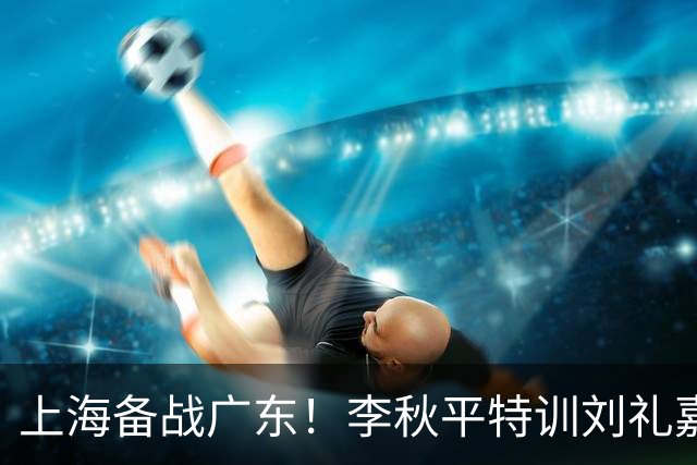 上海备战广东！李秋平特训刘礼嘉，2锋线强化三分，卢伟亲承2外援没达预期