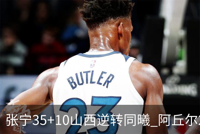 张宁35+10山西逆转同曦 阿丘尔26+9林葳14分