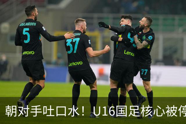 朝对手吐口水！U16国足核心被停赛3场 已做内部检查 董路批评