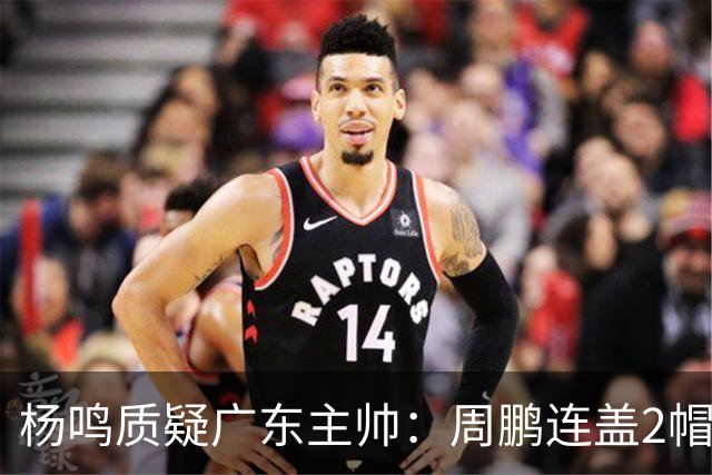 杨鸣质疑广东主帅：周鹏连盖2帽为何被换下