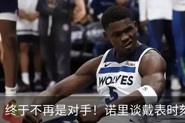 终于不再是对手！诺里谈戴表时刻：在利拉德这边的感觉确实好多了