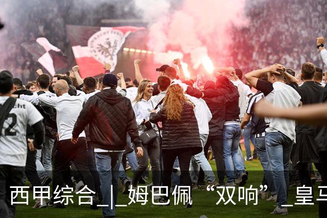 西甲综合 | 姆巴佩“双响” 皇马赢“国家德比”