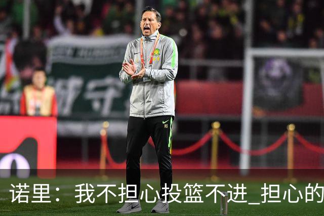 诺里：我不担心投篮不进 担心的是因投不进球带来的松懈和失误