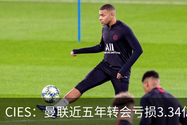 CIES：曼联近五年转会亏损3.34亿镑，欧洲球队中垫底